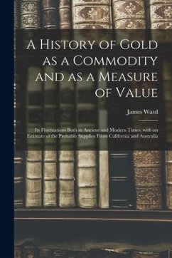 A History of Gold as a Commodity and as a Measure of Value; Its Fluctuations Both in Ancient and Modern Times, With an Estimate of the Probable Suppli - Ward, James