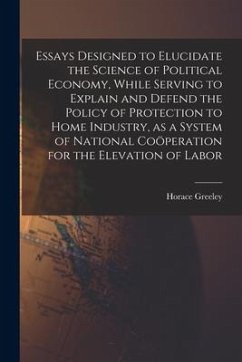 Essays Designed to Elucidate the Science of Political Economy [microform], While Serving to Explain and Defend the Policy of Protection to Home Indust - Greeley, Horace
