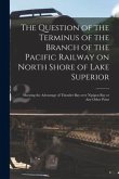 The Question of the Terminus of the Branch of the Pacific Railway on North Shore of Lake Superior [microform]: Showing the Advantage of Thunder Bay Ov