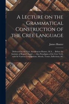 A Lecture on the Grammatical Construction of the Cree Language [microform]: Delivered by the Ven. Archdeacon Hunter, M.A. ... Before the Institute of - Hunter, James