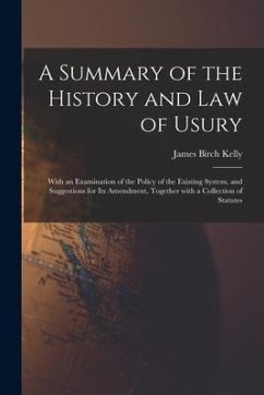 A Summary of the History and Law of Usury: With an Examination of the Policy of the Existing System, and Suggestions for Its Amendment, Together With - Kelly, James Birch