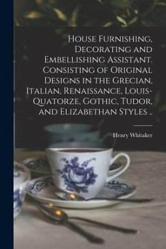 House Furnishing, Decorating and Embellishing Assistant. Consisting of Original Designs in the Grecian, Italian, Renaissance, Louis-quatorze, Gothic, - Whitaker, Henry