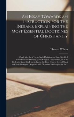 An Essay Towards an Instruction for the Indians, Explaining the Most Essential Doctrines of Christianity [microform]: Which May Be of Use to Such Chri - Wilson, Thomas