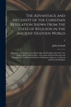 The Advantage and Necessity of the Christian Revelation Shewn From the State of Religion in the Ancient Heathen World; Especially With Respect to the - Leland, John