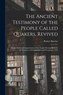 The Ancient Testimony of the People Called Quakers, Revived: by the Order and Approbation of the Yearly Meeting Held for the Provinces of Pennsylvania - Barclay, Robert