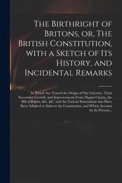 The Birthright of Britons, or, The British Constitution, With a Sketch of Its History, and Incidental Remarks: in Which Are Traced the Origin of Our L - Anonymous