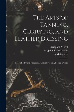 The Arts of Tanning, Currying, and Leather Dressing: Theoretically and Practically Considered in All Their Details - Morfit, Campbell