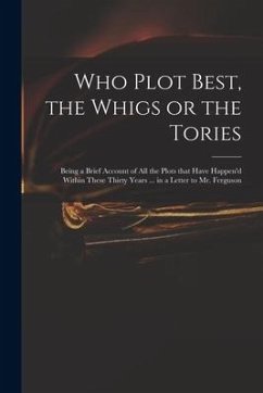 Who Plot Best, the Whigs or the Tories: Being a Brief Account of All the Plots That Have Happen'd Within These Thirty Years ... in a Letter to Mr. Fer - Anonymous