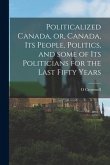 Politicalized Canada, or, Canada, Its People, Politics, and Some of Its Politicians for the Last Fifty Years [microform]