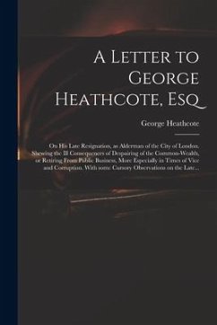 A Letter to George Heathcote, Esq; on His Late Resignation, as Alderman of the City of London. Shewing the Ill Consequences of Despairing of the Commo - Heathcote, George