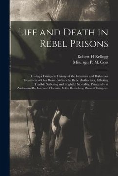 Life and Death in Rebel Prisons: Giving a Complete History of the Inhuman and Barbarous Treatment of Our Brave Soldiers by Rebel Authorities, Inflicti - Kellogg, Robert H.