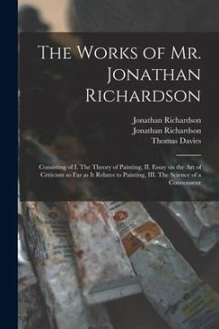 The Works of Mr. Jonathan Richardson: Consisting of I. The Theory of Painting, II. Essay on the Art of Criticism so Far as It Relates to Painting, III - Richardson, Jonathan; Richardson, Jonathan; Davies, Thomas