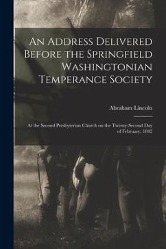 An Address Delivered Before the Springfield Washingtonian Temperance Society: at the Second Presbyterian Church on the Twenty-second Day of February, - Lincoln, Abraham