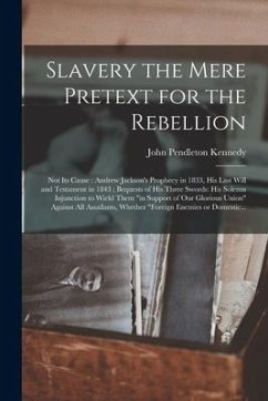 Slavery the Mere Pretext for the Rebellion; Not Its Cause: Andrew Jackson's Prophecy in 1833, His Last Will and Testament in 1843; Bequests of His Thr - Kennedy, John Pendleton