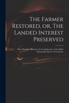 The Farmer Restored, or, The Landed Interest Preserved: Most Humbly Offered to the Consideration of the Right Honourable House of Commons - Anonymous