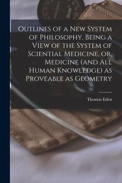 Outlines of a New System of Philosophy, Being a View of the System of Sciential Medicine, or, Medicine (and All Human Knowledge) as Proveable as Geome - Eden, Thomas