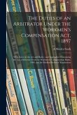 The Duties of an Arbitrator Under the Workmen's Compensation Act, 1897 [electronic Resource]: With Notes on the Act and Rules: and Appendices Containi