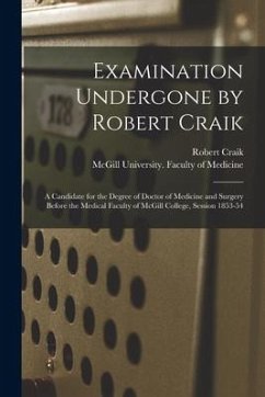 Examination Undergone by Robert Craik [microform]: a Candidate for the Degree of Doctor of Medicine and Surgery Before the Medical Faculty of McGill C - Craik, Robert