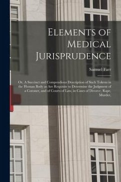 Elements of Medical Jurisprudence: or, A Succinct and Compendious Description of Such Tokens in the Human Body as Are Requisite to Determine the Judgm - Farr, Samuel