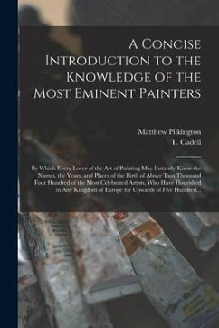 A Concise Introduction to the Knowledge of the Most Eminent Painters: by Which Every Lover of the Art of Painting May Instantly Know the Names, the Ye - Pilkington, Matthew