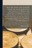 Why We Trade and How We Trade, or, An Inquiry Into the Extent to Which the Existing Commercial and Fiscal Policy of the United States Restricts the Ma