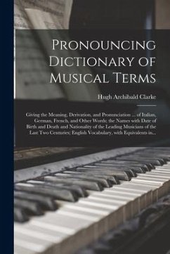 Pronouncing Dictionary of Musical Terms: Giving the Meaning, Derivation, and Pronunciation ... of Italian, German, French, and Other Words; the Names - Clarke, Hugh Archibald