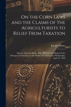 On the Corn Laws and the Claims of the Agriculturists to Relief From Taxation [microform]: Speech of Joseph Hume, Esq., M.P., on the Motion of the Mar - Hume, Joseph