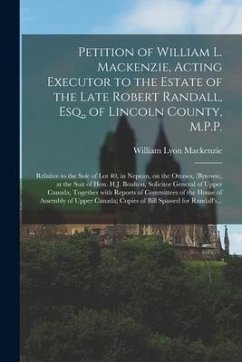 Petition of William L. Mackenzie, Acting Executor to the Estate of the Late Robert Randall, Esq., of Lincoln County, M.P.P. [microform]: Relative to t - Mackenzie, William Lyon