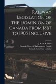 Railway Legislation of the Dominion of Canada From 1867 to 1905 Inclusive [microform]