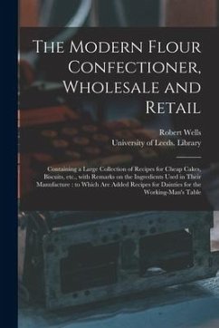 The Modern Flour Confectioner, Wholesale and Retail: Containing a Large Collection of Recipes for Cheap Cakes, Biscuits, Etc., With Remarks on the Ing - Wells, Robert