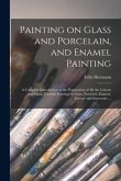 Painting on Glass and Porcelain, and Enamel Painting: a Complete Introduction to the Preparation of All the Colours and Fluxes Used for Painting on Gl
