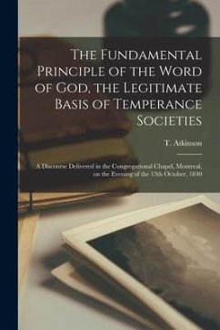 The Fundamental Principle of the Word of God, the Legitimate Basis of Temperance Societies [microform]: a Discourse Delivered in the Congregational Ch