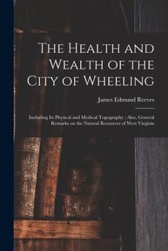 The Health and Wealth of the City of Wheeling: Including Its Physical and Medical Topography: Also, General Remarks on the Natural Resources of West V - Reeves, James Edmund