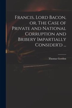 Francis, Lord Bacon, or, The Case of Private and National Corruption and Bribery Impartially Consider'd ...