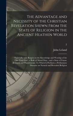 The Advantage and Necessity of the Christian Revelation Shewn From the State of Religion in the Ancient Heathen World; Especially With Respect to the - Leland, John