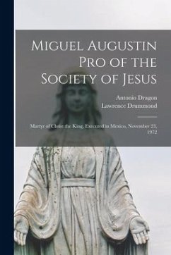 Miguel Augustin Pro of the Society of Jesus: Martyr of Christ the King, Executed in Mexico, November 23, 1972 - Dragon, Antonio; Drummond, Lawrence