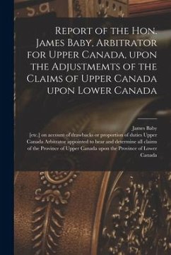 Report of the Hon. James Baby, Arbitrator for Upper Canada, Upon the Adjustmemts of the Claims of Upper Canada Upon Lower Canada [microform] - Baby, James