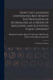 How Can Canadian Universities Best Benefit the Profession of Journalism, as a Means of Moulding and Elevating Public Opinion? [microform]: a Collectio