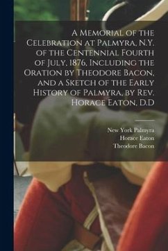 A Memorial of the Celebration at Palmyra, N.Y. of the Centennial Fourth of July, 1876, Including the Oration by Theodore Bacon, and a Sketch of the Ea - Palmyra, New York; Eaton, Horace; Bacon, Theodore