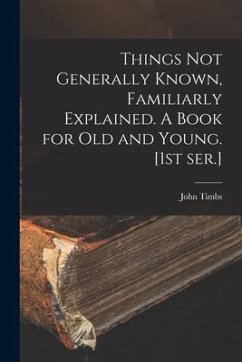 Things Not Generally Known, Familiarly Explained. A Book for Old and Young. [1st Ser.] - Timbs, John