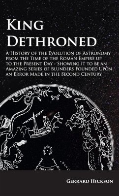Kings Dethroned - A History of the Evolution of Astronomy from the Time of the Roman Empire up to the Present Day;Showing it to be an Amazing Series of Blunders Founded Upon an Error Made in the Second Century