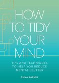 How to Tidy Your Mind: Tips and Techniques to Help You Reduce Mental Clutter
