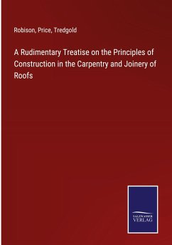 A Rudimentary Treatise on the Principles of Construction in the Carpentry and Joinery of Roofs - Robison; Price; Tredgold