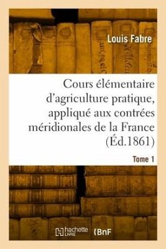 Cours élémentaire d'agriculture pratique, appliqué aux contrées méridionales de la France. Tome 1 - Fabre, Louis