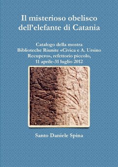 Il misterioso obelisco dell'elefante di Catania Catalogo della mostra, Biblioteche Riunite Civica e A. Ursino Recupero, refettorio piccolo, 11 aprile-31 luglio 2012 - Spina, Santo Daniele