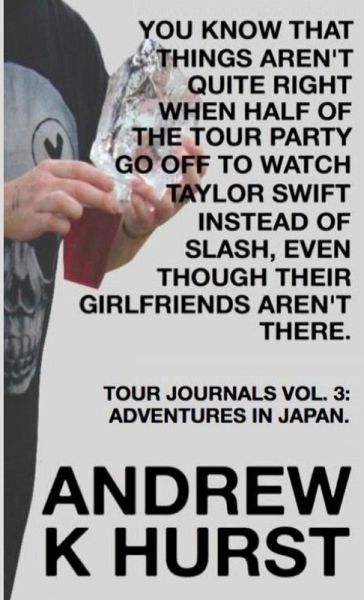 YOU KNOW THAT THINGS AREN'T QUITE RIGHT WHEN HALF OF THE TOUR PARTY GO OFF TO WATCH TAYLOR SWIFT INSTEAD OF SLASH, EVEN THOUGH THEIR GIRLFRIENDS AREN'T THERE. TRAVEL JOURNALS VOLUME THREE YOU KNOW THAT THINGS AREN'T QUITE RIGHT WHEN HALF OF THE TOUR PARTY GO OFF TO WATCH TAYLOR SWIFT INSTEAD OF SLASH, EVEN THOUGH THEIR GIRLFRIENDS AREN'T THERE. TRAVEL JOURNALS VOLUME THREE