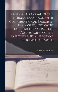 Practical Grammar of the German Language, With Conversational Exercises, Dialogues, Idiomatic Expressions, a Complete Vocabulary for the Exercises and - Ravensberg, A. Von