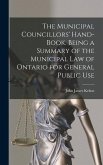 The Municipal Councillors' Hand-book. Being a Summary of the Municipal law of Ontario for General Public Use