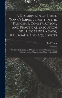 A Description of Ithiel Town's Improvement in the Principle, Construction, and Practical Execution of Bridges, for Roads, Railroads, and Aqueducts: Wh - Town, Ithiel