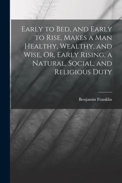 Early to Bed, and Early to Rise, Makes a Man Healthy, Wealthy, and Wise, Or, Early Rising, a Natural, Social, and Religious Duty - Franklin, Benjamin